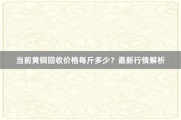 当前黄铜回收价格每斤多少？最新行情解析